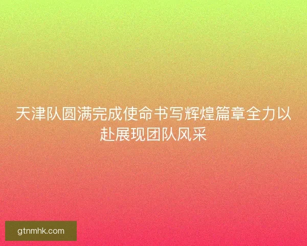 天津队圆满完成使命书写辉煌篇章全力以赴展现团队风采