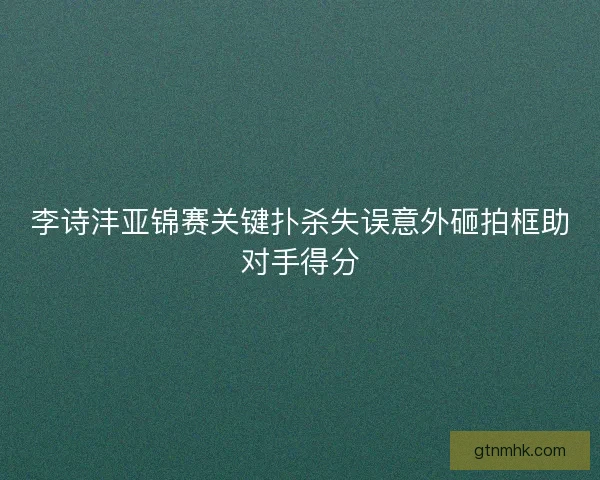 李诗沣亚锦赛关键扑杀失误意外砸拍框助对手得分