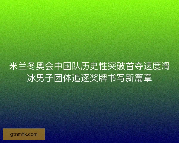 米兰冬奥会中国队历史性突破首夺速度滑冰男子团体追逐奖牌书写新篇章