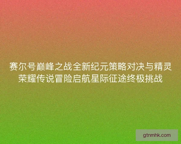 赛尔号巅峰之战全新纪元策略对决与精灵荣耀传说冒险启航星际征途终极挑战