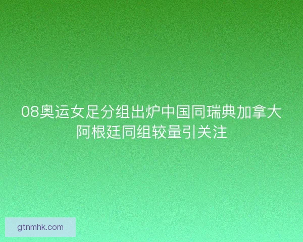 08奥运女足分组出炉中国同瑞典加拿大阿根廷同组较量引关注