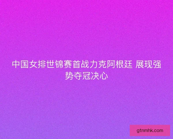 中国女排世锦赛首战力克阿根廷 展现强势夺冠决心