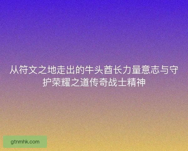 从符文之地走出的牛头酋长力量意志与守护荣耀之道传奇战士精神