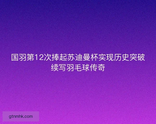 国羽第12次捧起苏迪曼杯实现历史突破续写羽毛球传奇