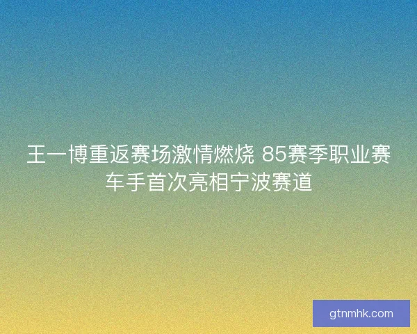 王一博重返赛场激情燃烧 85赛季职业赛车手首次亮相宁波赛道