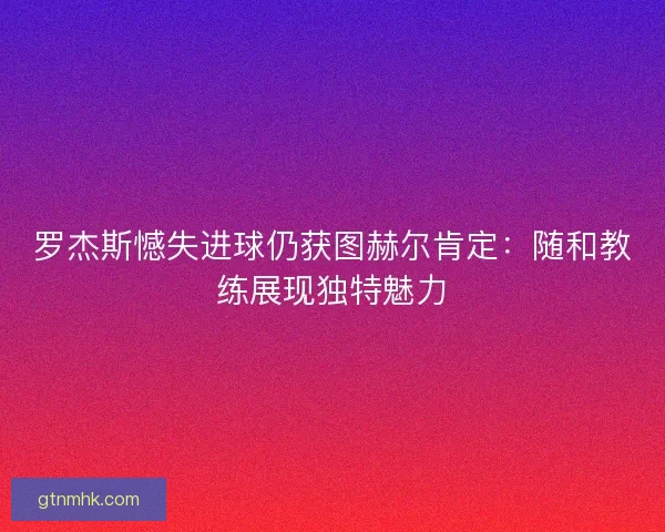 罗杰斯憾失进球仍获图赫尔肯定：随和教练展现独特魅力