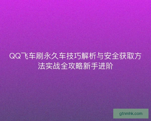 QQ飞车刷永久车技巧解析与安全获取方法实战全攻略新手进阶