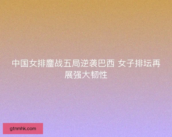 中国女排鏖战五局逆袭巴西 女子排坛再展强大韧性