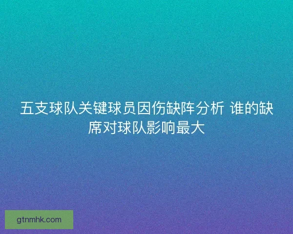 五支球队关键球员因伤缺阵分析 谁的缺席对球队影响最大