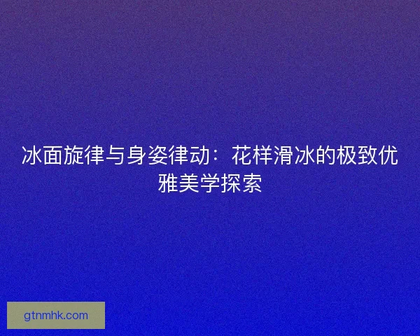 冰面旋律与身姿律动：花样滑冰的极致优雅美学探索