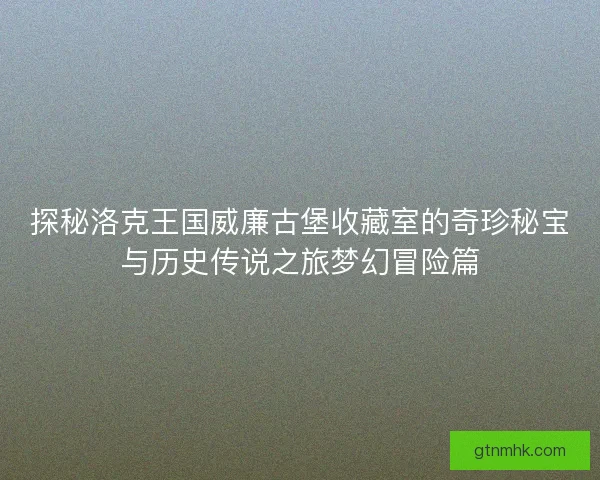探秘洛克王国威廉古堡收藏室的奇珍秘宝与历史传说之旅梦幻冒险篇