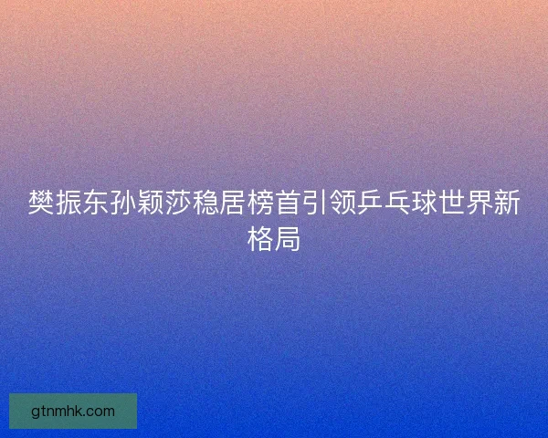 樊振东孙颖莎稳居榜首引领乒乓球世界新格局