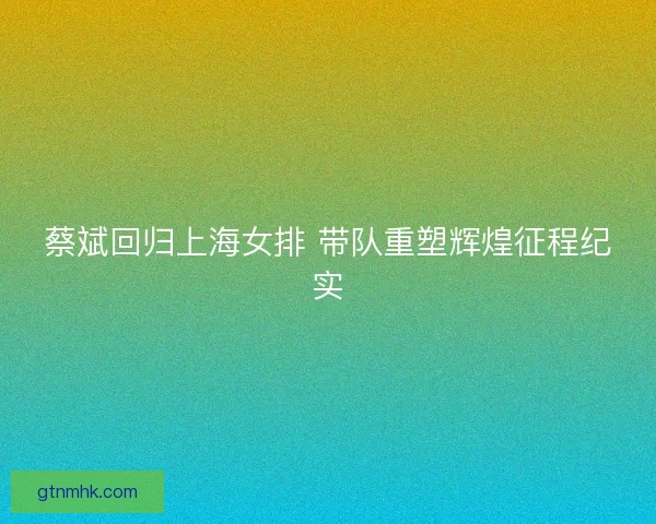 蔡斌回归上海女排 带队重塑辉煌征程纪实