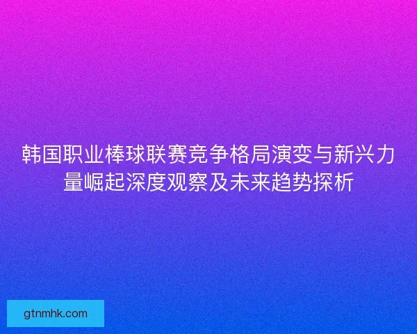 韩国职业棒球联赛竞争格局演变与新兴力量崛起深度观察及未来趋势探析