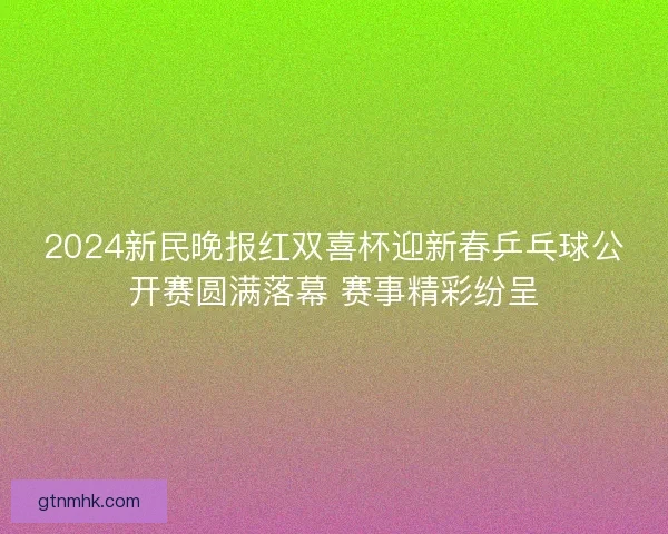2024新民晚报红双喜杯迎新春乒乓球公开赛圆满落幕 赛事精彩纷呈