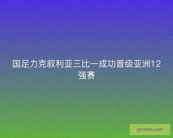 国足力克叙利亚三比一成功晋级亚洲12强赛