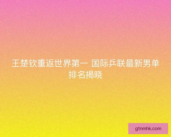 王楚钦重返世界第一 国际乒联最新男单排名揭晓