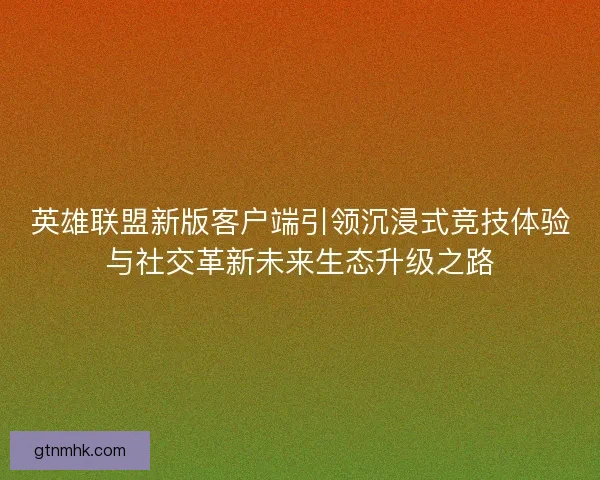 英雄联盟新版客户端引领沉浸式竞技体验与社交革新未来生态升级之路