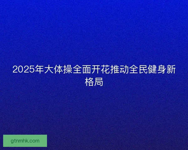 2025年大体操全面开花推动全民健身新格局