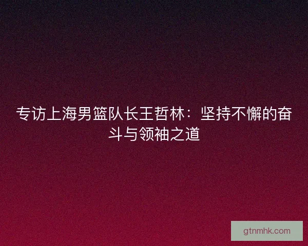 专访上海男篮队长王哲林：坚持不懈的奋斗与领袖之道