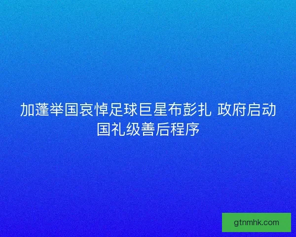 加蓬举国哀悼足球巨星布彭扎 政府启动国礼级善后程序