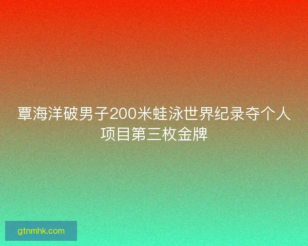 覃海洋破男子200米蛙泳世界纪录夺个人项目第三枚金牌