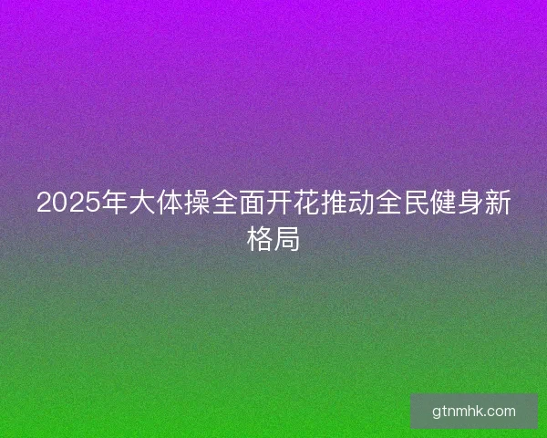 2025年大体操全面开花推动全民健身新格局
