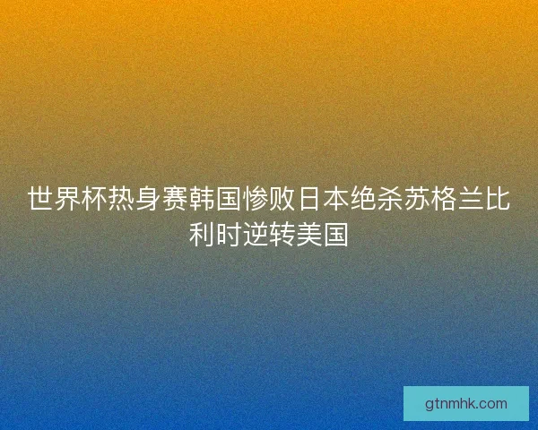 世界杯热身赛韩国惨败日本绝杀苏格兰比利时逆转美国