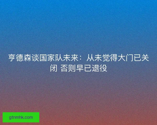 亨德森谈国家队未来：从未觉得大门已关闭 否则早已退役