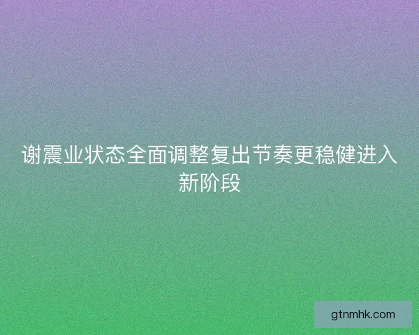 谢震业状态全面调整复出节奏更稳健进入新阶段