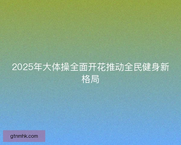 2025年大体操全面开花推动全民健身新格局