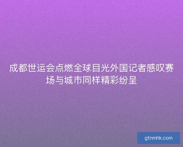 成都世运会点燃全球目光外国记者感叹赛场与城市同样精彩纷呈