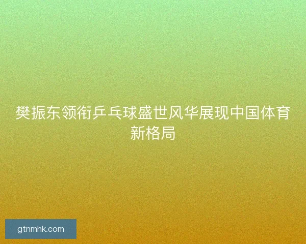 樊振东领衔乒乓球盛世风华展现中国体育新格局