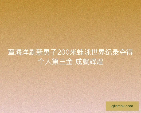 覃海洋刷新男子200米蛙泳世界纪录夺得个人第三金 成就辉煌