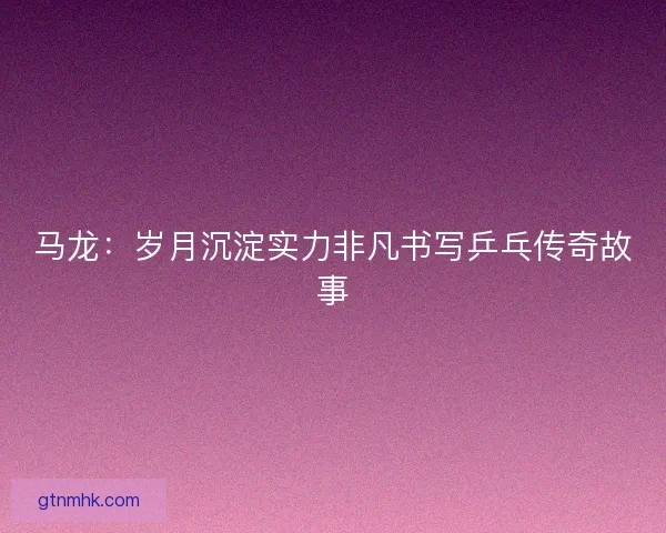 马龙：岁月沉淀实力非凡书写乒乓传奇故事