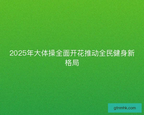 2025年大体操全面开花推动全民健身新格局