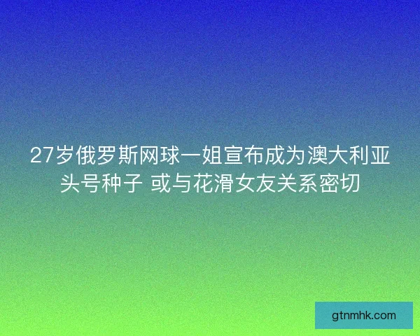 27岁俄罗斯网球一姐宣布成为澳大利亚头号种子 或与花滑女友关系密切