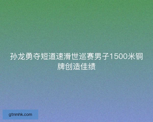 孙龙勇夺短道速滑世巡赛男子1500米铜牌创造佳绩