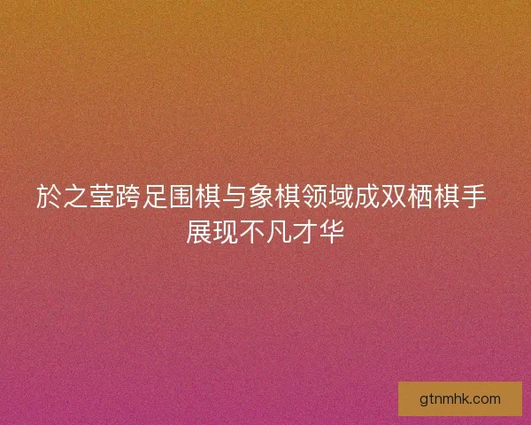於之莹跨足围棋与象棋领域成双栖棋手 展现不凡才华