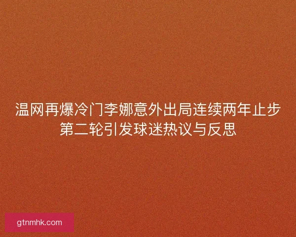 温网再爆冷门李娜意外出局连续两年止步第二轮引发球迷热议与反思