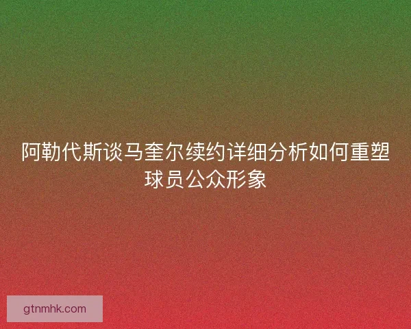 阿勒代斯谈马奎尔续约详细分析如何重塑球员公众形象