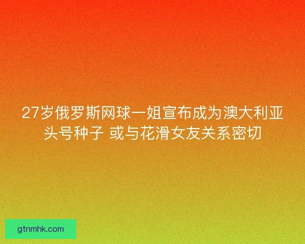 27岁俄罗斯网球一姐宣布成为澳大利亚头号种子 或与花滑女友关系密切