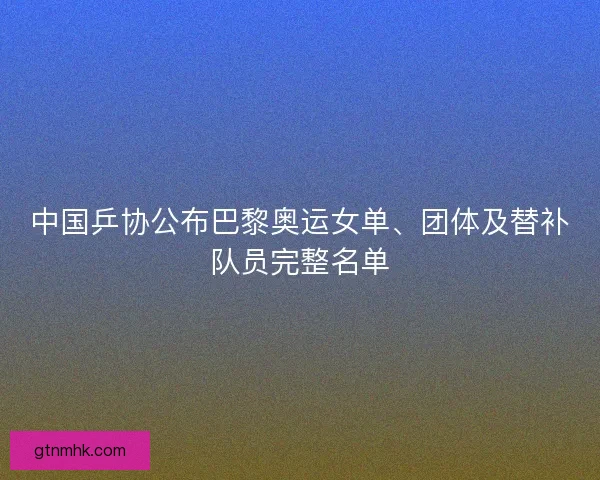 中国乒协公布巴黎奥运女单、团体及替补队员完整名单