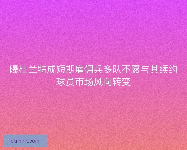 曝杜兰特成短期雇佣兵多队不愿与其续约球员市场风向转变