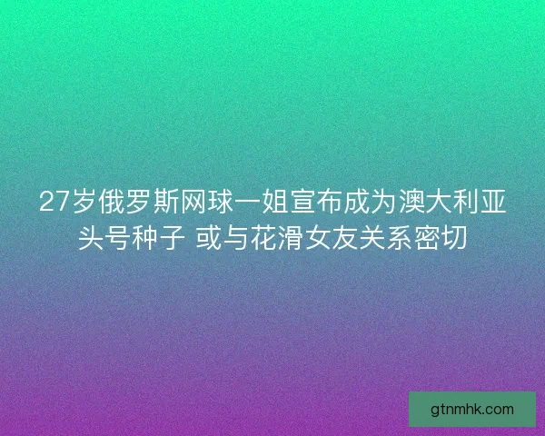 27岁俄罗斯网球一姐宣布成为澳大利亚头号种子 或与花滑女友关系密切