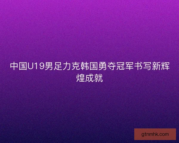中国U19男足力克韩国勇夺冠军书写新辉煌成就