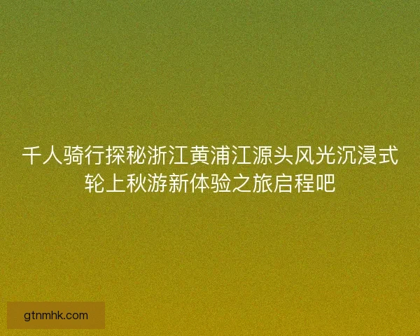 千人骑行探秘浙江黄浦江源头风光沉浸式轮上秋游新体验之旅启程吧
