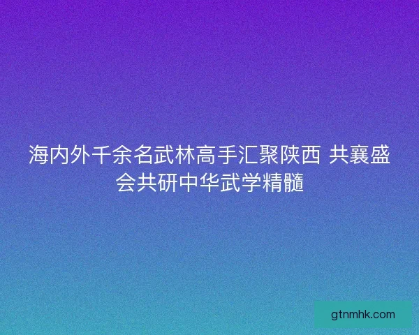 海内外千余名武林高手汇聚陕西 共襄盛会共研中华武学精髓